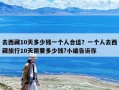 去西藏10天多少钱一个人合适？一个人去西藏旅行10天需要多少钱?小编告诉你