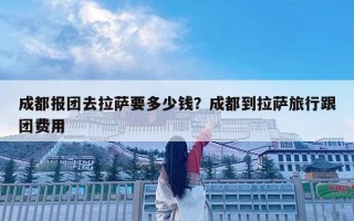 成都报团去拉萨要多少钱？成都到拉萨旅行跟团费用