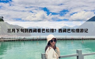 三月下旬到西藏看巴松措？西藏巴松措游记