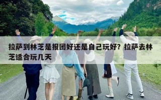 拉萨到林芝是报团好还是自己玩好？拉萨去林芝适合玩几天