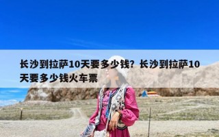 长沙到拉萨10天要多少钱？长沙到拉萨10天要多少钱火车票