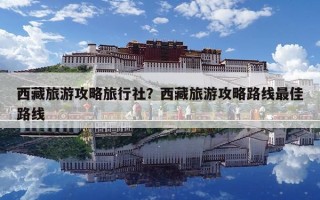 西藏旅游攻略旅行社？西藏旅游攻略路线最佳路线