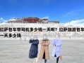 拉萨包车带司机多少钱一天呢？拉萨旅游包车一天多少钱