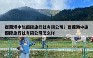 西藏港中旅国际旅行社有限公司？西藏港中旅国际旅行社有限公司怎么样