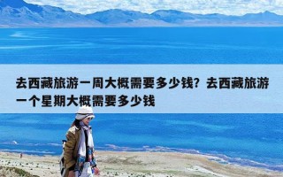 去西藏旅游一周大概需要多少钱？去西藏旅游一个星期大概需要多少钱