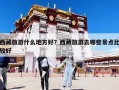 西藏旅游什么地方好？西藏旅游去哪些景点比较好