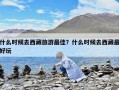 什么时候去西藏旅游最佳？什么时候去西藏最好玩
