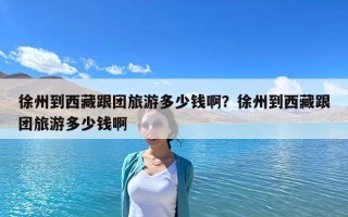徐州到西藏跟团旅游多少钱啊？徐州到西藏跟团旅游多少钱啊