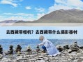 去西藏带相机？去西藏带什么摄影器材