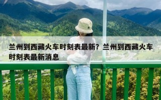 兰州到西藏火车时刻表最新？兰州到西藏火车时刻表最新消息