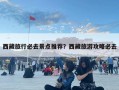 西藏旅行必去景点推荐？西藏旅游攻略必去