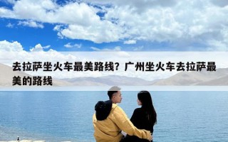 去拉萨坐火车最美路线？广州坐火车去拉萨最美的路线