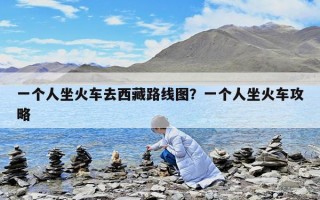 一个人坐火车去西藏路线图？一个人坐火车攻略