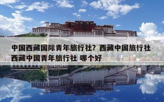 中国西藏国际青年旅行社？西藏中国旅行社 西藏中国青年旅行社 哪个好