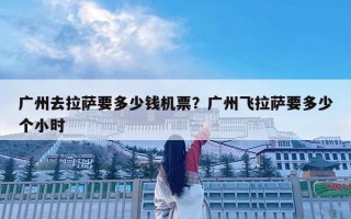 广州去拉萨要多少钱机票？广州飞拉萨要多少个小时
