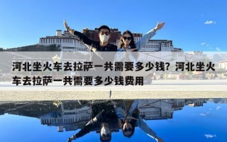 河北坐火车去拉萨一共需要多少钱？河北坐火车去拉萨一共需要多少钱费用