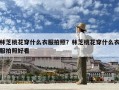 林芝桃花穿什么衣服拍照？林芝桃花穿什么衣服拍照好看