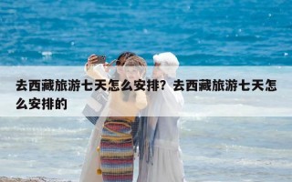 去西藏旅游七天怎么安排？去西藏旅游七天怎么安排的