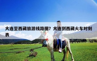 大连至西藏旅游线路图？大连到西藏火车时刻表