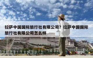 拉萨中国国际旅行社有限公司？拉萨中国国际旅行社有限公司怎么样