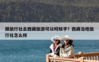 跟旅行社去西藏旅游可以吗知乎？西藏当地旅行社怎么样