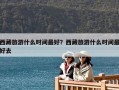 西藏旅游什么时间最好？西藏旅游什么时间最好去