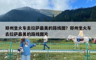 郑州坐火车去拉萨最美的路线图？郑州坐火车去拉萨最美的路线图片