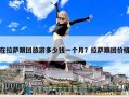 在拉萨跟团旅游多少钱一个月？拉萨跟团价格