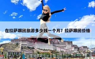 在拉萨跟团旅游多少钱一个月？拉萨跟团价格