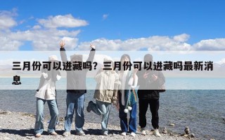三月份可以进藏吗？三月份可以进藏吗最新消息