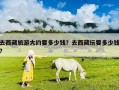 去西藏旅游大约要多少钱？去西藏玩要多少钱?