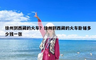 徐州到西藏的火车？徐州到西藏的火车卧铺多少钱一张