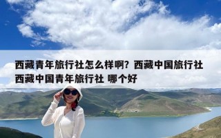 西藏青年旅行社怎么样啊？西藏中国旅行社 西藏中国青年旅行社 哪个好