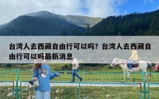 台湾人去西藏自由行可以吗？台湾人去西藏自由行可以吗最新消息