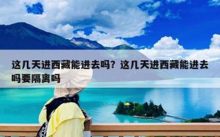 这几天进西藏能进去吗？这几天进西藏能进去吗要隔离吗