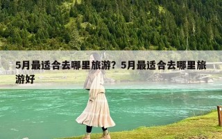 5月最适合去哪里旅游？5月最适合去哪里旅游好