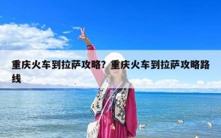 重庆火车到拉萨攻略？重庆火车到拉萨攻略路线