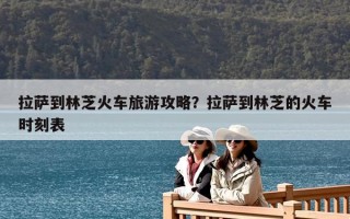 拉萨到林芝火车旅游攻略？拉萨到林芝的火车时刻表