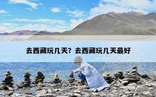去西藏玩几天？去西藏玩几天最好