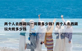 两个人去西藏玩一周要多少钱？两个人去西藏玩大概多少钱