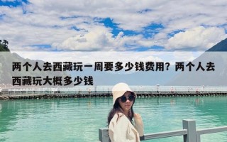 两个人去西藏玩一周要多少钱费用？两个人去西藏玩大概多少钱