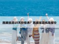 西藏旅游15天价格表？西藏旅游线路报价