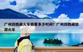 广州到西藏火车需要多少时间？广州到西藏旅游火车
