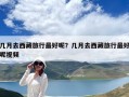 几月去西藏旅行最好呢？几月去西藏旅行最好呢视频