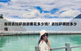 报团去拉萨旅游要花多少钱？去拉萨跟团多少钱