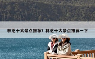 林芝十大景点推荐？林芝十大景点推荐一下