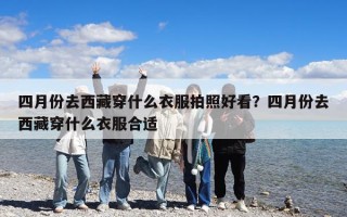 四月份去西藏穿什么衣服拍照好看？四月份去西藏穿什么衣服合适