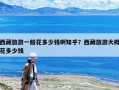 西藏旅游一般花多少钱啊知乎？西藏旅游大概花多少钱