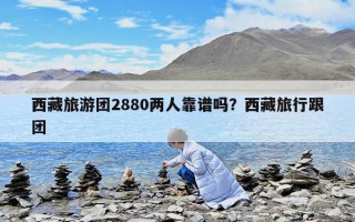 西藏旅游团2880两人靠谱吗？西藏旅行跟团