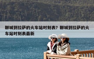 聊城到拉萨的火车站时刻表？聊城到拉萨的火车站时刻表最新